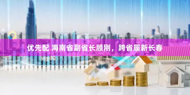 优先配 海南省副省长顾刚，跨省履新长春