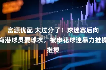 富源优配 太过分了！球迷赛后向海港球员要球衣，被申花球迷暴力推搡