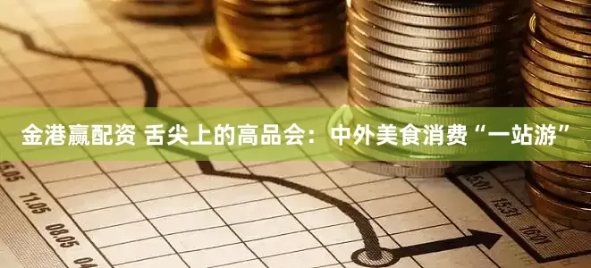 金港赢配资 舌尖上的高品会：中外美食消费“一站游”