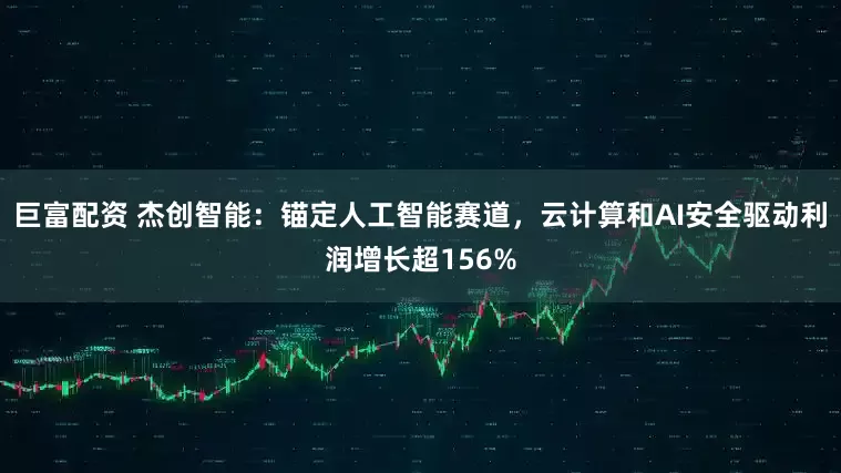 巨富配资 杰创智能：锚定人工智能赛道，云计算和AI安全驱动利润增长超156%