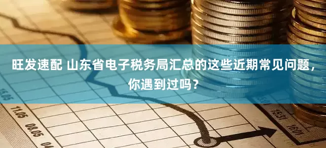 旺发速配 山东省电子税务局汇总的这些近期常见问题，你遇到过吗？