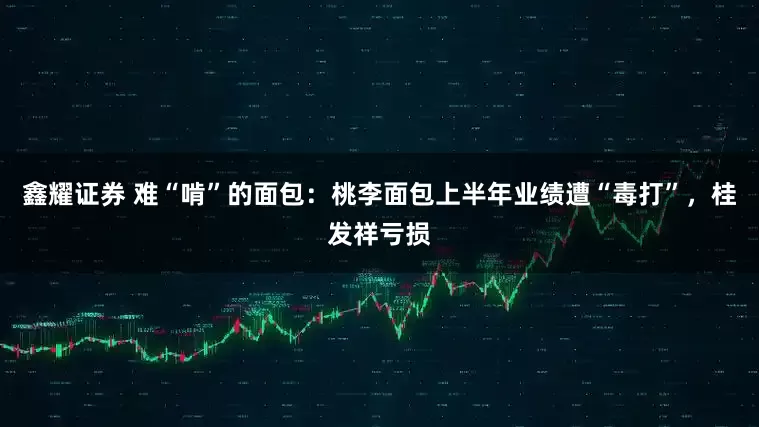 鑫耀证券 难“啃”的面包：桃李面包上半年业绩遭“毒打”，桂发祥亏损