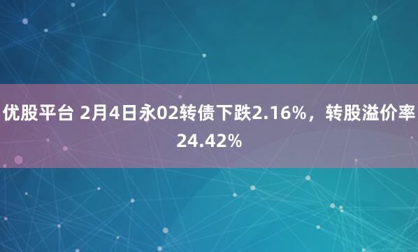优股平台 2月4日永02转债下跌2.16%，转股溢价率24.42%