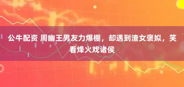 公牛配资 周幽王男友力爆棚，却遇到渣女褒姒，笑看烽火戏诸侯