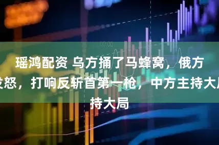 瑶鸿配资 乌方捅了马蜂窝，俄方发怒，打响反斩首第一枪，中方主持大局