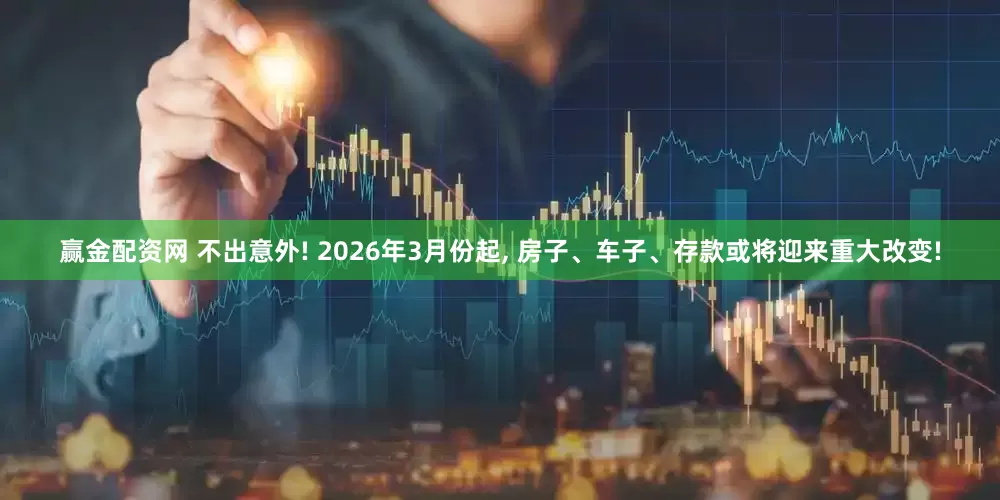 赢金配资网 不出意外! 2026年3月份起, 房子、车子、存款或将迎来重大改变!