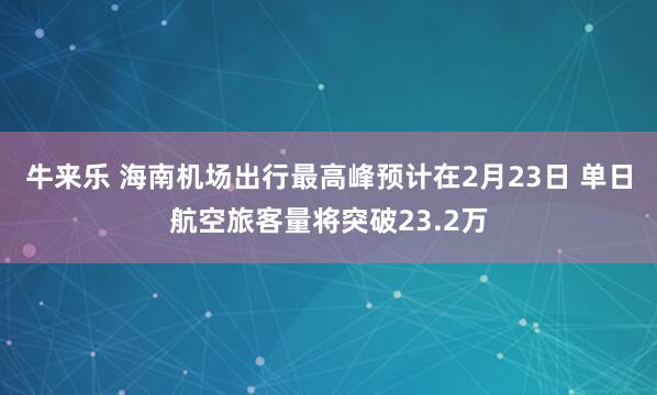 牛来乐 海南机场出行最高峰预计在2月23日 单日航空旅客量将突破23.2万