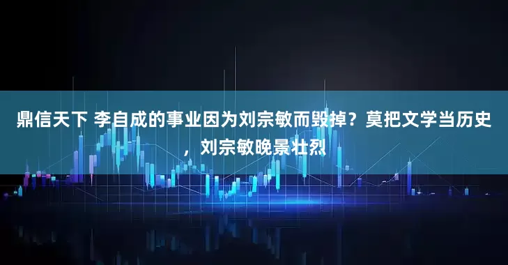 鼎信天下 李自成的事业因为刘宗敏而毁掉？莫把文学当历史，刘宗敏晚景壮烈