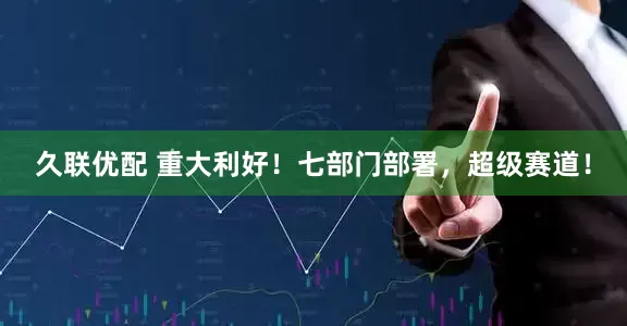 久联优配 重大利好！七部门部署，超级赛道！