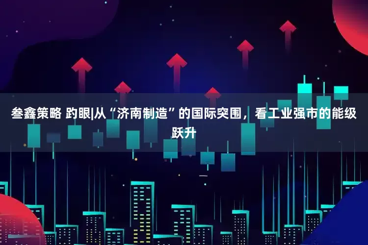 叁鑫策略 趵眼|从“济南制造”的国际突围，看工业强市的能级跃升