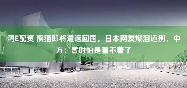 鸿E配资 熊猫即将遣返回国，日本网友爆泪道别，中方：暂时怕是看不着了