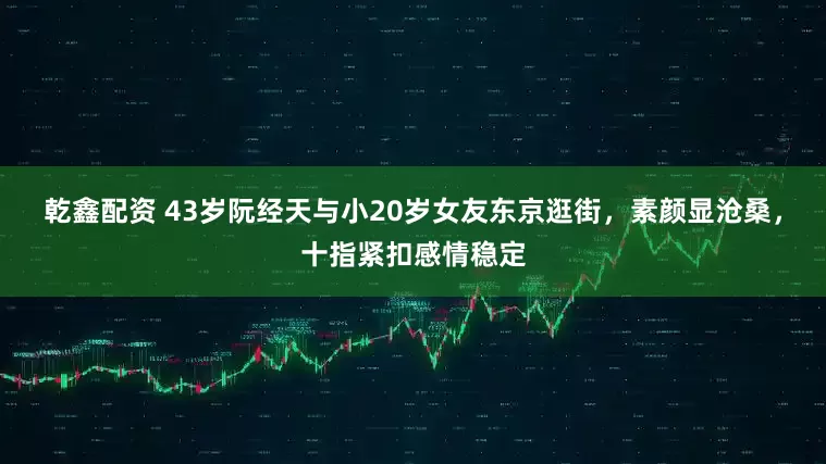 乾鑫配资 43岁阮经天与小20岁女友东京逛街，素颜显沧桑，十指紧扣感情稳定