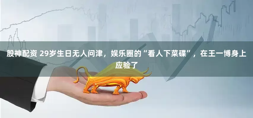 股神配资 29岁生日无人问津，娱乐圈的“看人下菜碟”，在王一博身上应验了